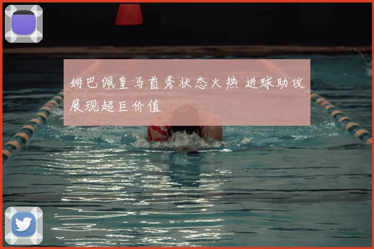 姆巴佩皇马首秀状态火热 进球助攻展现超巨价值