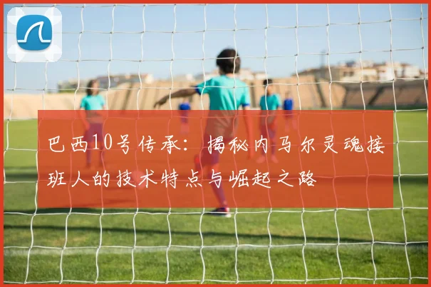 巴西10号传承:揭秘内马尔灵魂接班人的技术特点与崛起之路