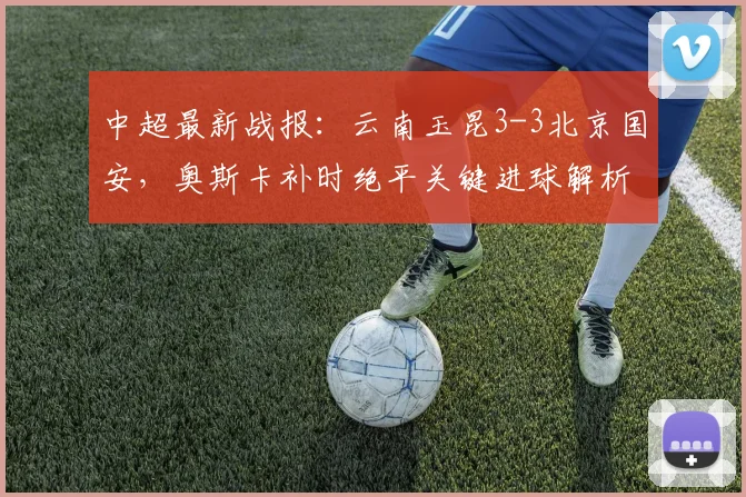 中超最新战报：云南玉昆3-3北京国安，奥斯卡补时绝平关键进球解析