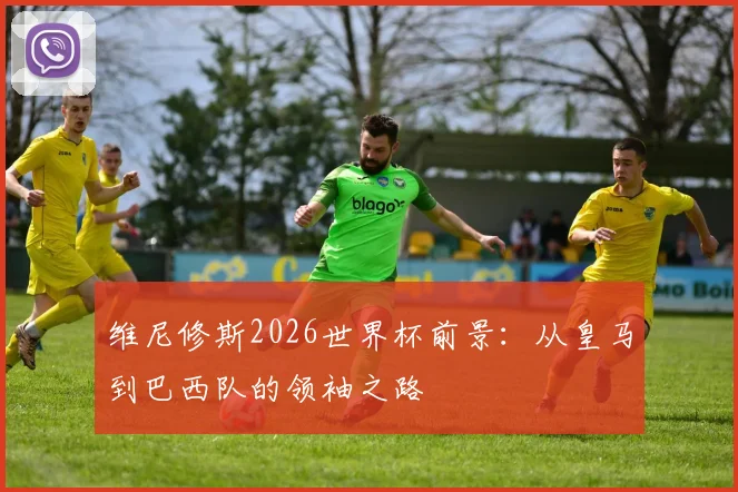 维尼修斯2026世界杯前景:从皇马到巴西队的领袖之路