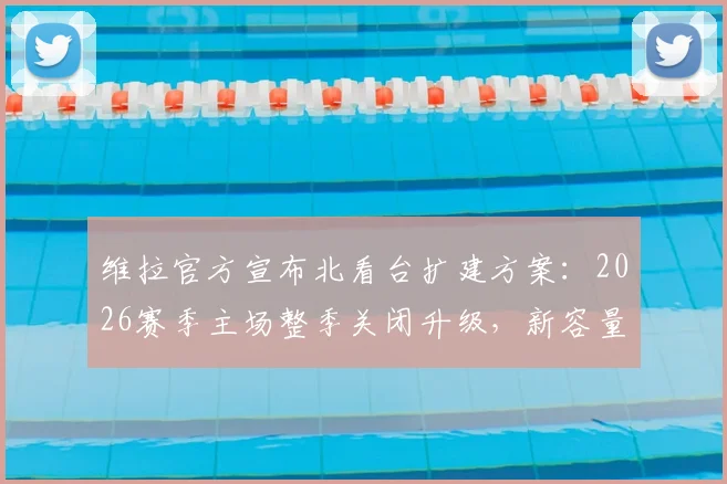 维拉官方宣布北看台扩建方案：2026赛季主场整季关闭升级，新容量超5万座全解析