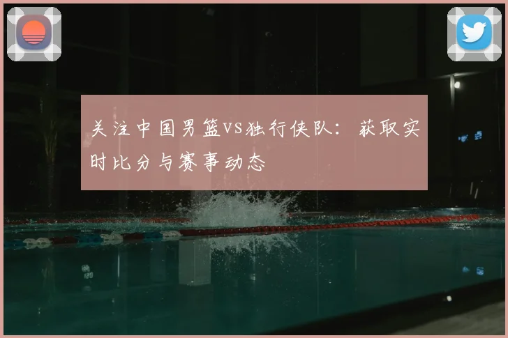 关注中国男篮vs独行侠队:获取实时比分与赛事动态