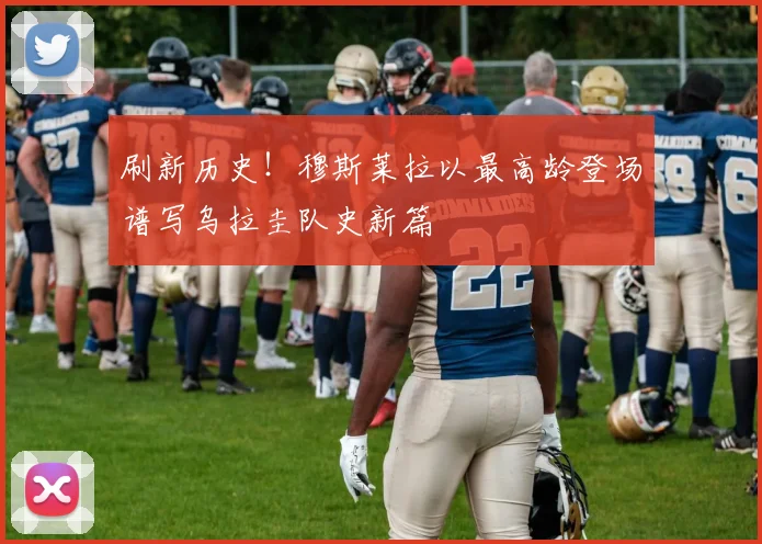 刷新历史!穆斯莱拉以最高龄登场谱写乌拉圭队史新篇