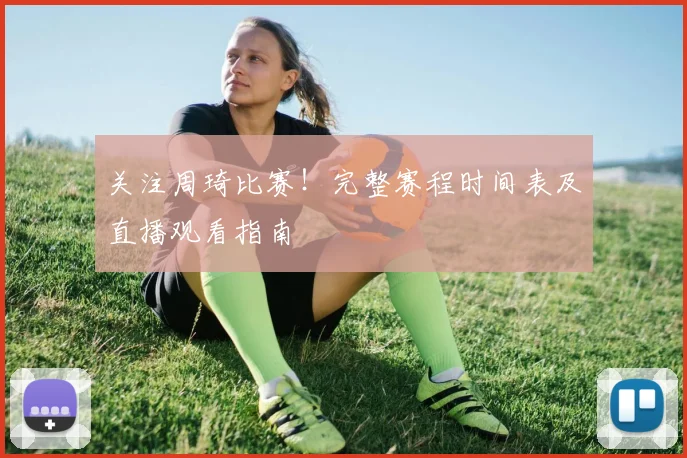 关注周琦比赛!完整赛程时间表及直播观看指南