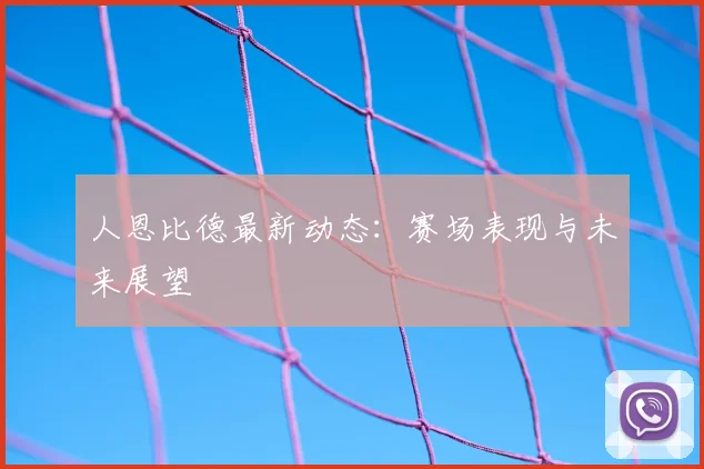 人恩比德最新动态：赛场表现与未来展望