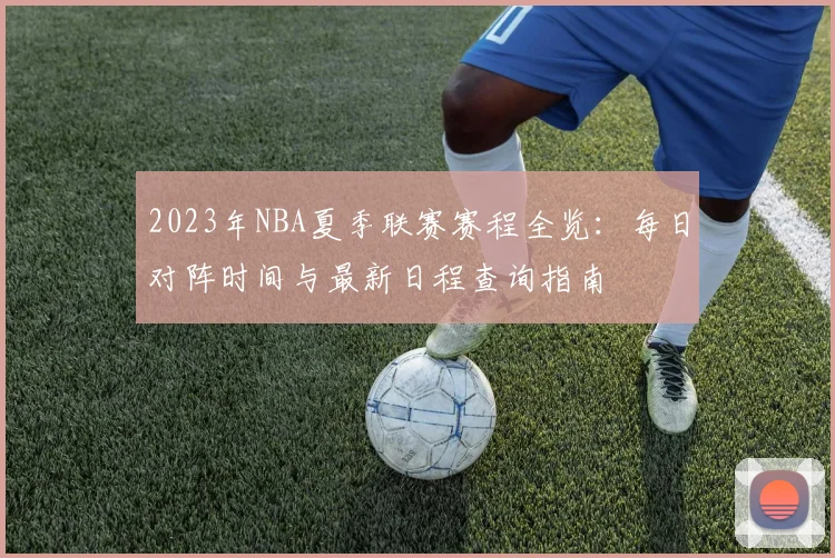 2023年NBA夏季联赛赛程全览：每日对阵时间与最新日程查询指南