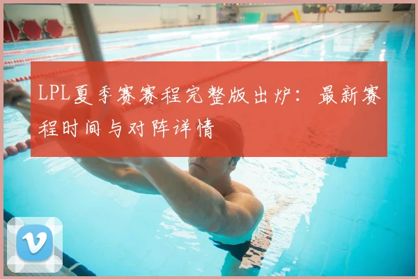 LPL夏季赛赛程完整版出炉：最新赛程时间与对阵详情