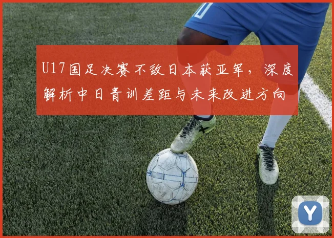 U17国足决赛不敌日本获亚军，深度解析中日青训差距与未来改进方向