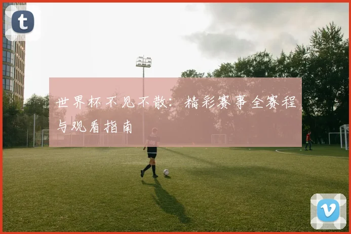 世界杯不见不散:精彩赛事全赛程与观看指南