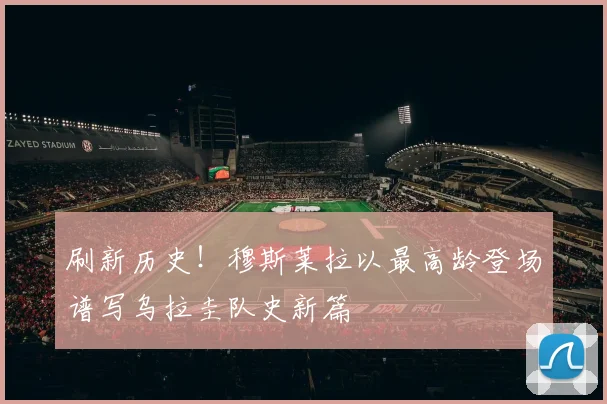 刷新历史!穆斯莱拉以最高龄登场谱写乌拉圭队史新篇