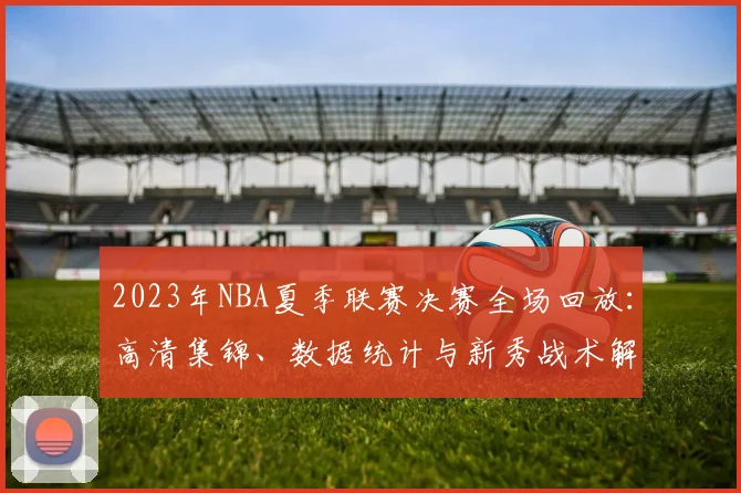 2023年NBA夏季联赛决赛全场回放：高清集锦、数据统计与新秀战术解析